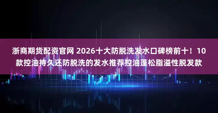 浙商期货配资官网 2026十大防脱洗发水口碑榜前十！10款控油持久还防脱洗的发水推荐控油蓬松脂溢性脱发款