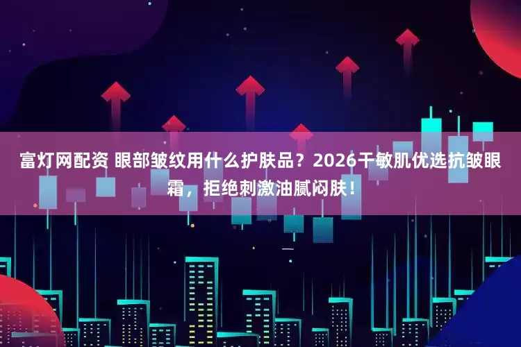 富灯网配资 眼部皱纹用什么护肤品？2026干敏肌优选抗皱眼霜，拒绝刺激油腻闷肤！