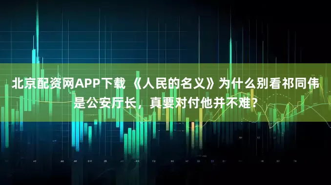 北京配资网APP下载 《人民的名义》为什么别看祁同伟是公安厅长，真要对付他并不难？
