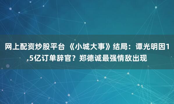 网上配资炒股平台 《小城大事》结局：谭光明因1.5亿订单辞官？郑德诚最强情敌出现