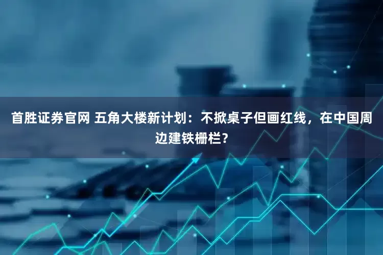 首胜证券官网 五角大楼新计划：不掀桌子但画红线，在中国周边建铁栅栏？