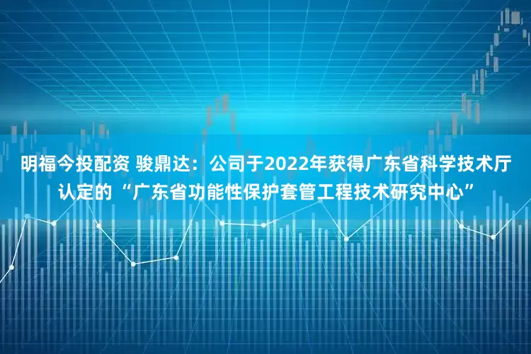 明福今投配资 骏鼎达：公司于2022年获得广东省科学技术厅认定的 “广东省功能性保护套管工程技术研究中心”