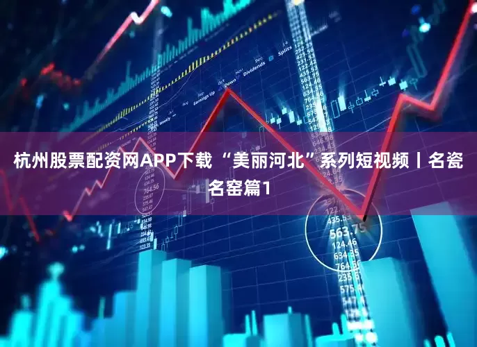 杭州股票配资网APP下载 “美丽河北”系列短视频丨名瓷名窑篇1