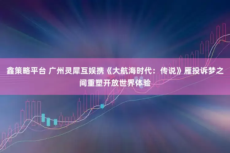鑫策略平台 广州灵犀互娱携《大航海时代：传说》雁投诉梦之间重塑开放世界体验