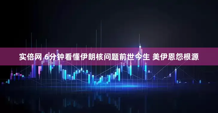实倍网 6分钟看懂伊朗核问题前世今生 美伊恩怨根源