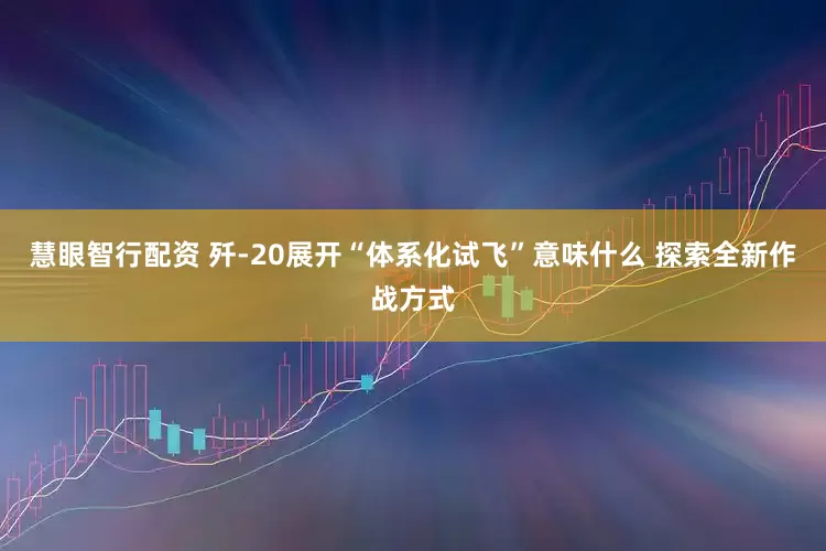 慧眼智行配资 歼-20展开“体系化试飞”意味什么 探索全新作战方式