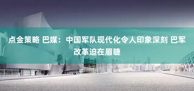 点金策略 巴媒：中国军队现代化令人印象深刻 巴军改革迫在眉睫