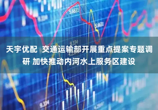 天宇优配  交通运输部开展重点提案专题调研 加快推动内河水上服务区建设