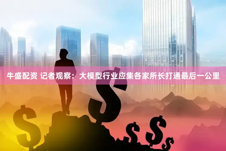牛盛配资 记者观察：大模型行业应集各家所长打通最后一公里
