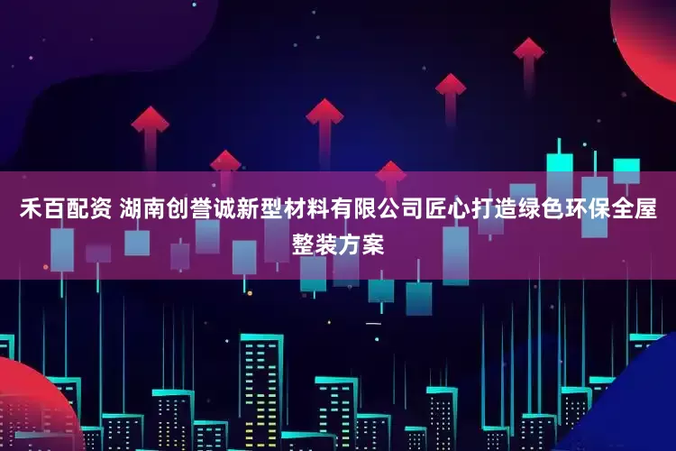 禾百配资 湖南创誉诚新型材料有限公司匠心打造绿色环保全屋整装方案