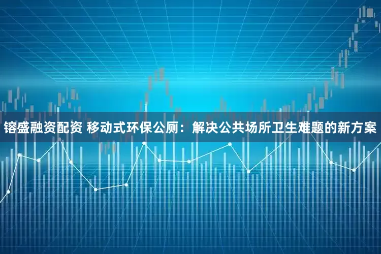 镕盛融资配资 移动式环保公厕：解决公共场所卫生难题的新方案
