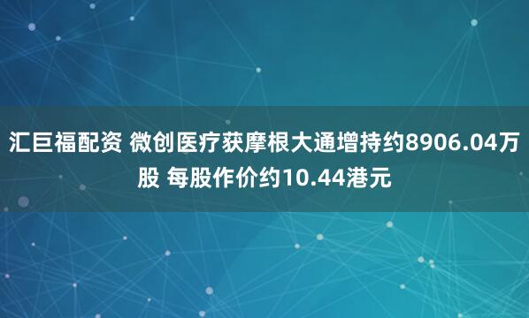 汇巨福配资 微创医疗获摩根大通增持约8906.04万股 每股作价约10.44港元