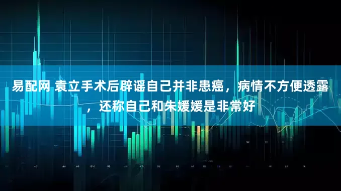 易配网 袁立手术后辟谣自己并非患癌，病情不方便透露，还称自己和朱媛媛是非常好