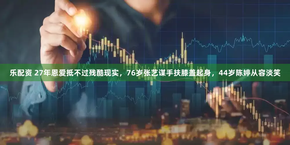 乐配资 27年恩爱抵不过残酷现实，76岁张艺谋手扶膝盖起身，44岁陈婷从容淡笑