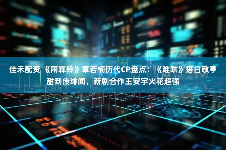 佳禾配资 《雨霖铃》章若楠历代CP盘点：《难哄》搭白敬亭甜到传绯闻，新剧合作王安宇火花超强